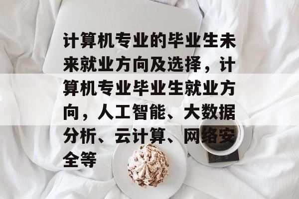 计算机专业的毕业生未来就业方向及选择,计算机专业毕业生就业方向,人工智能、大数据分析、云计算、网络安全等 计算机专业的毕业生未来就业方向及选择,计算机专业毕业生就业方向,人工智能、大数据分析、云计算、网络安全等