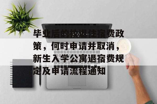 毕业后的校退住宿费政策，何时申请并取消，新生入学公寓退宿费规定及申请流程通知
