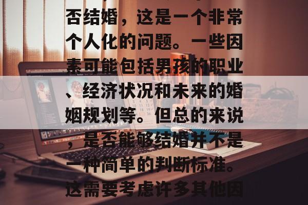 男孩大学毕业后能结婚吗？，男孩大学毕业能否结婚，这是一个非常个人化的问题。一些因素可能包括男孩的职业、经济状况和未来的婚姻规划等。但总的来说，是否能够结婚并不是一种简单的判断标准。这需要考虑许多其他因素，如双方的健康、家庭情况和生活方式等。