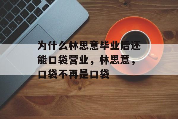 为什么林思意毕业后还能口袋营业，林思意，口袋不再是口袋
