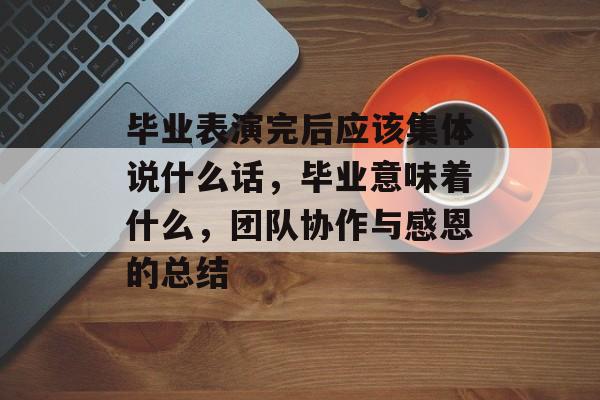 毕业表演完后应该集体说什么话,毕业意味着什么,团队协作与感恩的总结 毕业表演完后应该集体说什么话,毕业意味着什么,团队协作与感恩的总结