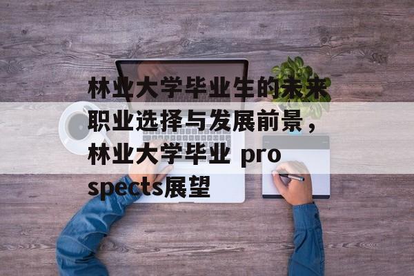 林业大学毕业生的未来职业选择与发展前景,林业大学毕业 prospects展望 林业大学毕业生的未来职业选择与发展前景,林业大学毕业 prospects展望