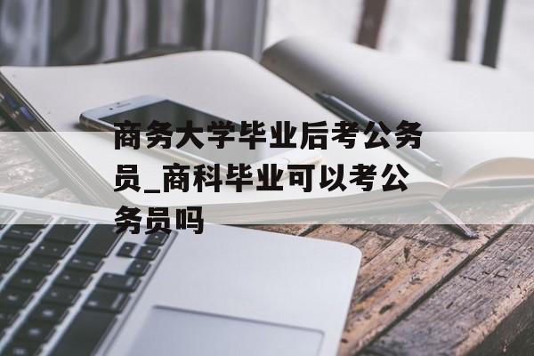 商务大学毕业后考公务员_商科毕业可以考公务员吗