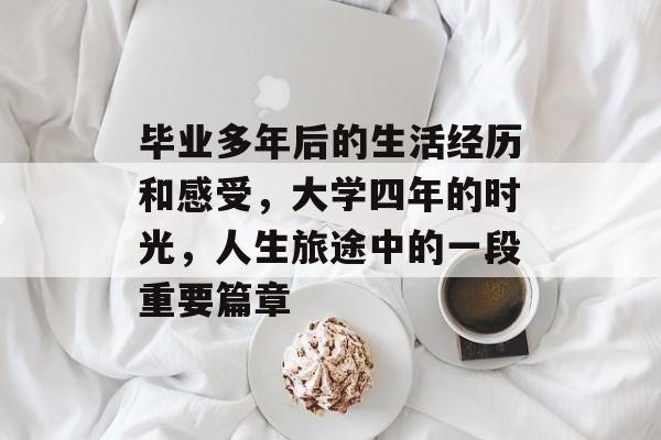 毕业多年后的生活经历和感受,大学四年的时光,人生旅途中的一段重要篇章 毕业多年后的生活经历和感受,大学四年的时光,人生旅途中的一段重要篇章
