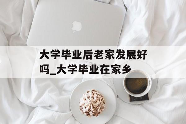 大学毕业后老家发展好吗_大学毕业在家乡 大学毕业后老家发展好吗_大学毕业在家乡
