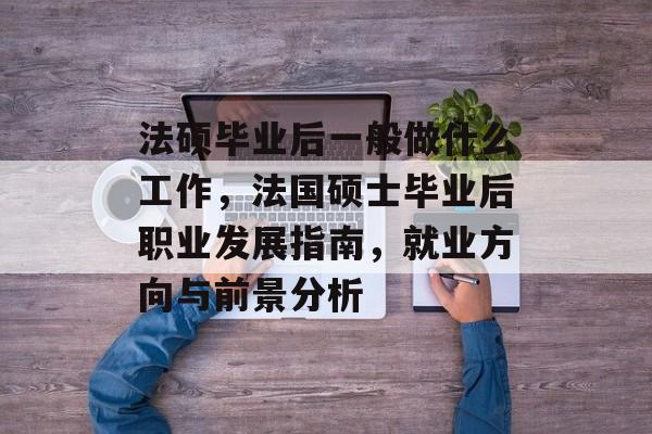 法硕毕业后一般做什么工作，法国硕士毕业后职业发展指南，就业方向与前景分析