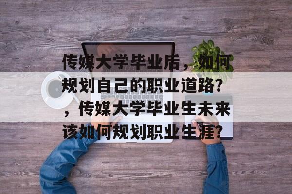 传媒大学毕业后,如何规划自己的职业道路?,传媒大学毕业生未来该如何规划职业生涯? 传媒大学毕业后,如何规划自己的职业道路?,传媒大学毕业生未来该如何规划职业生涯?