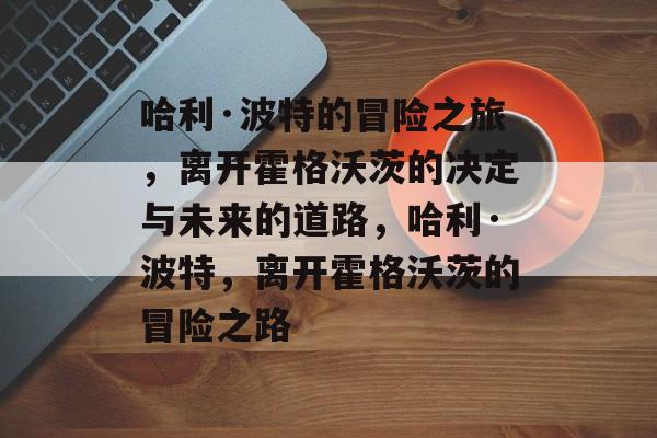 哈利·波特的冒险之旅,离开霍格沃茨的决定与未来的道路,哈利·波特,离开霍格沃茨的冒险之路 哈利·波特的冒险之旅,离开霍格沃茨的决定与未来的道路,哈利·波特,离开霍格沃茨的冒险之路