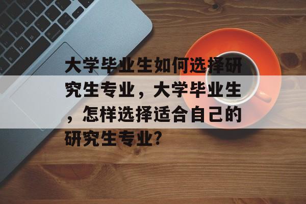大学毕业生如何选择研究生专业,大学毕业生,怎样选择适合自己的研究生专业? 大学毕业生如何选择研究生专业,大学毕业生,怎样选择适合自己的研究生专业?