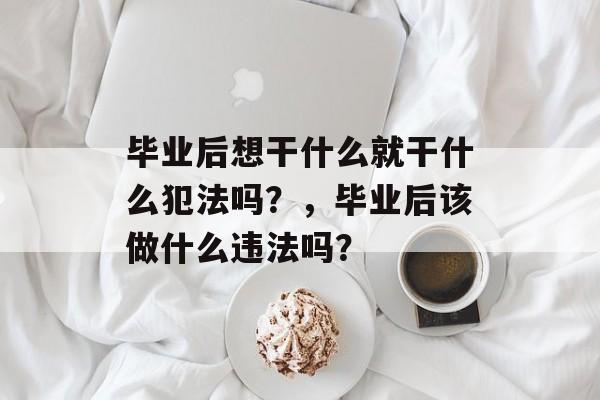毕业后想干什么就干什么犯法吗?,毕业后该做什么违法吗? 毕业后想干什么就干什么犯法吗?,毕业后该做什么违法吗?