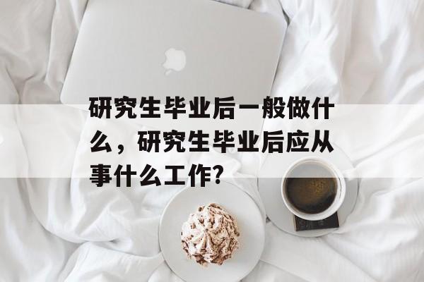 研究生毕业后一般做什么,研究生毕业后应从事什么工作? 研究生毕业后一般做什么,研究生毕业后应从事什么工作?