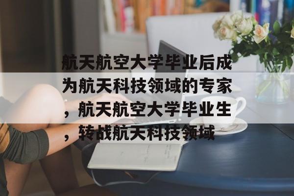 航天航空大学毕业后成为航天科技领域的专家,航天航空大学毕业生,转战航天科技领域 航天航空大学毕业后成为航天科技领域的专家,航天航空大学毕业生,转战航天科技领域