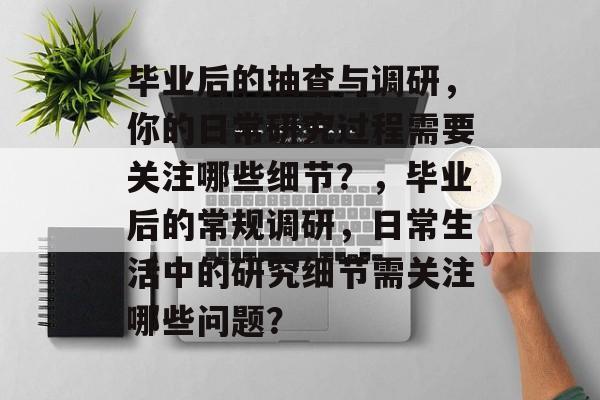 毕业后的抽查与调研,你的日常研究过程需要关注哪些细节?,毕业后的常规调研,日常生活中的研究细节需关注哪些问题? 毕业后的抽查与调研,你的日常研究过程需要关注哪些细节?,毕业后的常规调研,日常生活中的研究细节需关注哪些问题?