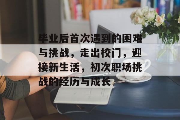 毕业后首次遇到的困难与挑战，走出校门，迎接新生活，初次职场挑战的经历与成长