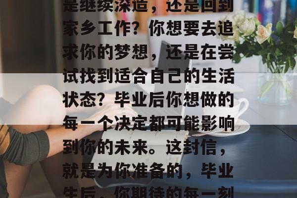 毕业后的你想做什么?是继续深造,还是回到家乡工作?你想要去追求你的梦想,还是在尝试找到适合自己的生活状态?毕业后你想做的每一个决定都可能影响到你的未来。这封信,就是为你准备的,毕业生后,你期待的每一刻都在加速变化 毕业后的你想做什么?是继续深造,还是回到家乡工作?你想要去追求你的梦想,还是在尝试找到适合自己的生活状态?毕业后你想做的每一个决定都可能影响到你的未来。这封信,就是为你准备的,毕业生后,你期待的每一刻都在加速变化