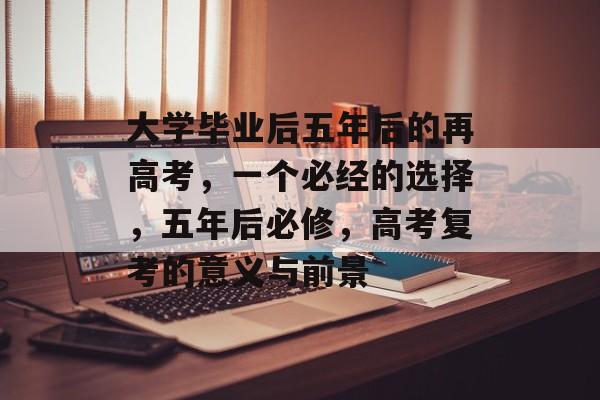 大学毕业后五年后的再高考，一个必经的选择，五年后必修，高考复考的意义与前景