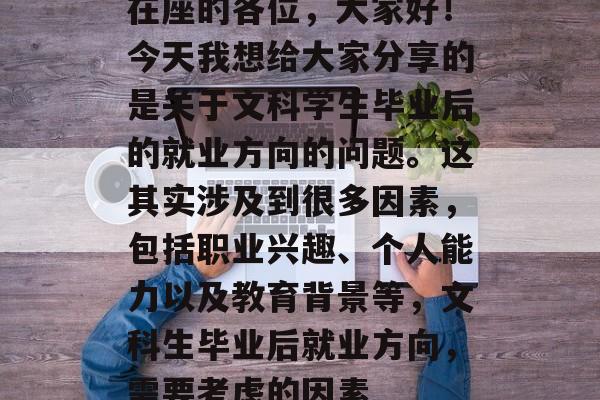 在座的各位，大家好！今天我想给大家分享的是关于文科学生毕业后的就业方向的问题。这其实涉及到很多因素，包括职业兴趣、个人能力以及教育背景等，文科生毕业后就业方向，需要考虑的因素