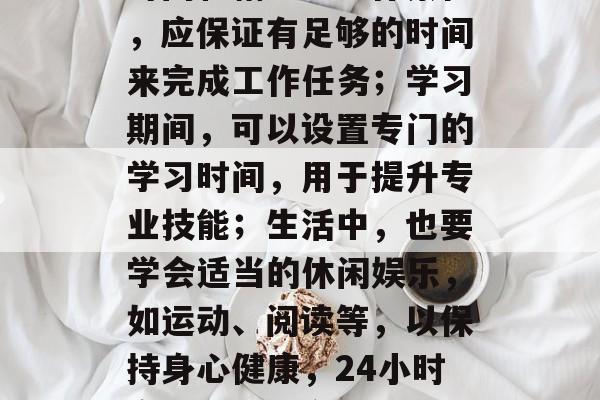其次，合理安排自己的时间和精力。工作繁忙，应保证有足够的时间来完成工作任务；学习期间，可以设置专门的学习时间，用于提升专业技能；生活中，也要学会适当的休闲娱乐，如运动、阅读等，以保持身心健康，24小时高效工作，合理规划生活篇