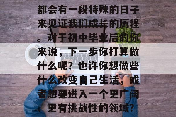 在人生中的每个阶段,都会有一段特殊的日子来见证我们成长的历程。对于初中毕业后的你来说,下一步你打算做什么呢?也许你想做些什么改变自己生活,或者想要进入一个更广阔、更有挑战性的领域?初中毕业后想做啥? 在人生中的每个阶段,都会有一段特殊的日子来见证我们成长的历程。对于初中毕业后的你来说,下一步你打算做什么呢?也许你想做些什么改变自己生活,或者想要进入一个更广阔、更有挑战性的领域?初中毕业后想做啥?