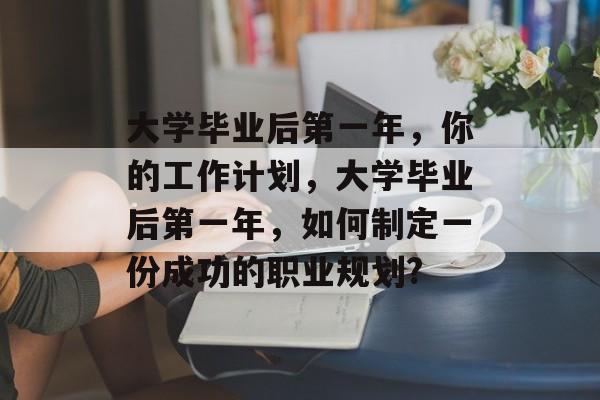 大学毕业后第一年,你的工作计划,大学毕业后第一年,如何制定一份成功的职业规划? 大学毕业后第一年,你的工作计划,大学毕业后第一年,如何制定一份成功的职业规划?