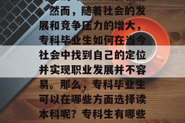 专科毕业，意味着拥有特定的专业知识和技能。然而，随着社会的发展和竞争压力的增大，专科毕业生如何在当今社会中找到自己的定位并实现职业发展并不容易。那么，专科毕业生可以在哪些方面选择读本科呢？专科生有哪些可以考虑读本科的方向？