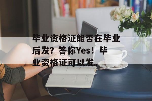 毕业资格证能否在毕业后发？答你Yes！毕业资格证可以发。