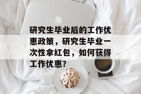 研究生毕业后的工作优惠政策,研究生毕业一次性拿红包,如何获得工作优惠? 研究生毕业后的工作优惠政策,研究生毕业一次性拿红包,如何获得工作优惠?