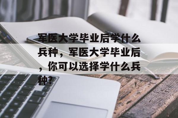 军医大学毕业后学什么兵种，军医大学毕业后，你可以选择学什么兵种?