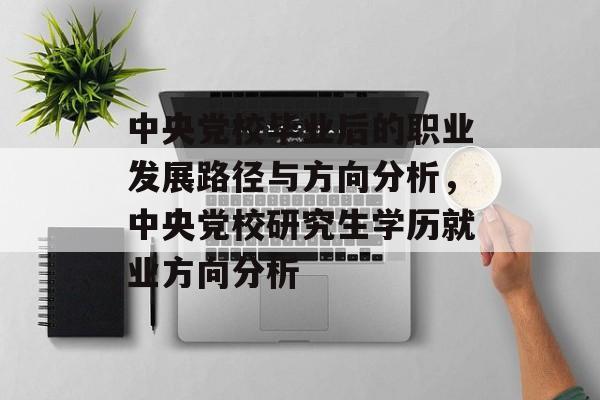 中央党校毕业后的职业发展路径与方向分析，中央党校研究生学历就业方向分析