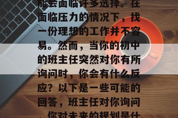 毕业找工作过程中,可能会面临许多选择。在面临压力的情况下,找一份理想的工作并不容易。然而,当你的初中的班主任突然对你有所询问时,你会有什么反应?以下是一些可能的回答,班主任对你询问,你对未来的规划是什么? 毕业找工作过程中,可能会面临许多选择。在面临压力的情况下,找一份理想的工作并不容易。然而,当你的初中的班主任突然对你有所询问时,你会有什么反应?以下是一些可能的回答,班主任对你询问,你对未来的规划是什么?