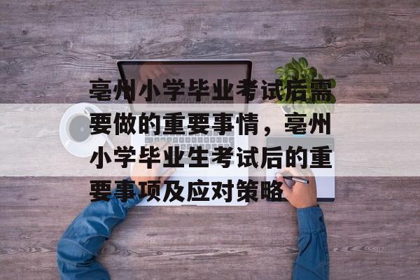 亳州小学毕业考试后需要做的重要事情，亳州小学毕业生考试后的重要事项及应对策略