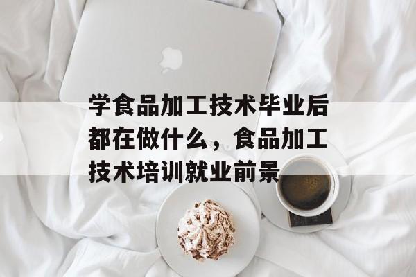 学食品加工技术毕业后都在做什么,食品加工技术培训就业前景 学食品加工技术毕业后都在做什么,食品加工技术培训就业前景
