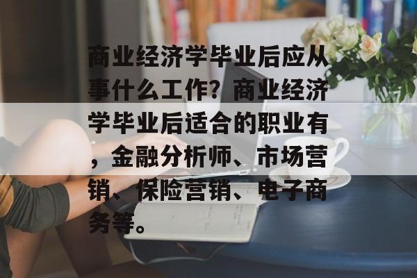 商业经济学毕业后应从事什么工作?商业经济学毕业后适合的职业有,金融分析师、市场营销、保险营销、电子商务等。 商业经济学毕业后应从事什么工作?商业经济学毕业后适合的职业有,金融分析师、市场营销、保险营销、电子商务等。