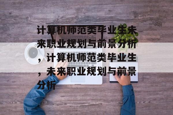 计算机师范类毕业生未来职业规划与前景分析，计算机师范类毕业生，未来职业规划与前景分析