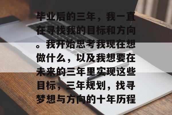毕业后的三年,我一直在寻找我的目标和方向。我开始思考我现在想做什么,以及我想要在未来的三年里实现这些目标,三年规划,找寻梦想与方向的十年历程 毕业后的三年,我一直在寻找我的目标和方向。我开始思考我现在想做什么,以及我想要在未来的三年里实现这些目标,三年规划,找寻梦想与方向的十年历程
