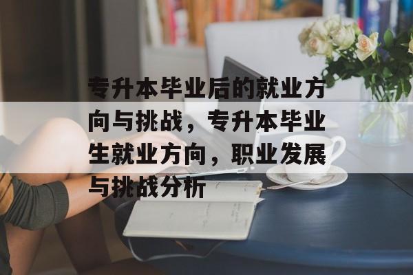 专升本毕业后的就业方向与挑战,专升本毕业生就业方向,职业发展与挑战分析 专升本毕业后的就业方向与挑战,专升本毕业生就业方向,职业发展与挑战分析