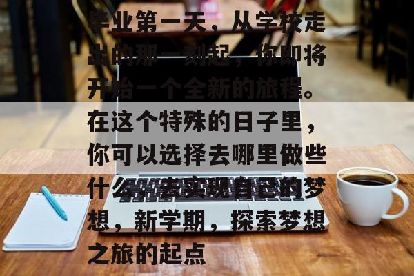毕业第一天，从学校走出的那一刻起，你即将开始一个全新的旅程。在这个特殊的日子里，你可以选择去哪里做些什么，去实现自己的梦想，新学期，探索梦想之旅的起点