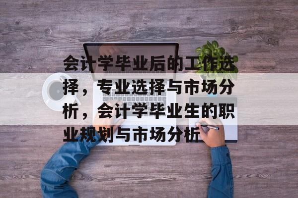 会计学毕业后的工作选择，专业选择与市场分析，会计学毕业生的职业规划与市场分析