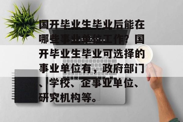 国开毕业生毕业后能在哪些事业单位工作?国开毕业生毕业可选择的事业单位有,政府部门、学校、企事业单位、研究机构等。 国开毕业生毕业后能在哪些事业单位工作?国开毕业生毕业可选择的事业单位有,政府部门、学校、企事业单位、研究机构等。