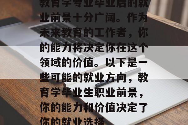 教育学专业毕业后的就业前景十分广阔。作为未来教育的工作者,你的能力将决定你在这个领域的价值。以下是一些可能的就业方向,教育学毕业生职业前景,你的能力和价值决定了你的就业选择 教育学专业毕业后的就业前景十分广阔。作为未来教育的工作者,你的能力将决定你在这个领域的价值。以下是一些可能的就业方向,教育学毕业生职业前景,你的能力和价值决定了你的就业选择