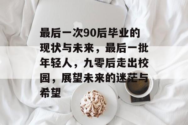 最后一次90后毕业的现状与未来,最后一批年轻人,九零后走出校园,展望未来的迷茫与希望 最后一次90后毕业的现状与未来,最后一批年轻人,九零后走出校园,展望未来的迷茫与希望