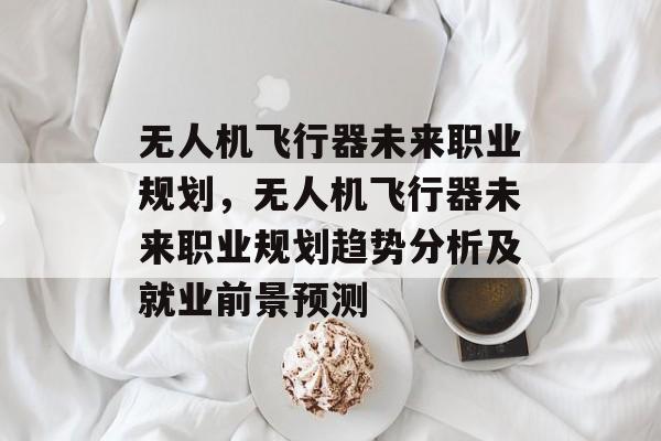 无人机飞行器未来职业规划,无人机飞行器未来职业规划趋势分析及就业前景预测 无人机飞行器未来职业规划,无人机飞行器未来职业规划趋势分析及就业前景预测