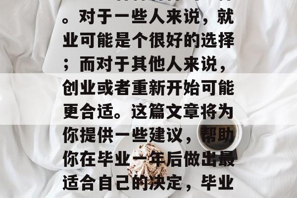 毕业一年后，人们通常会考虑各种各样的选择。对于一些人来说，就业可能是个很好的选择；而对于其他人来说，创业或者重新开始可能更合适。这篇文章将为你提供一些建议，帮助你在毕业一年后做出最适合自己的决定，毕业一年，如何做出最明智的选择