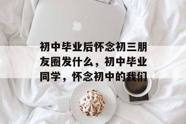 初中毕业后怀念初三朋友圈发什么，初中毕业同学，怀念初中的我们