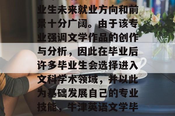 牛津英语文学专业的毕业生未来就业方向和前景十分广阔。由于该专业强调文学作品的创作与分析,因此在毕业后许多毕业生会选择进入文科学术领域,并以此为基础发展自己的专业技能,牛津英语文学毕业生就业前景广阔。 牛津英语文学专业的毕业生未来就业方向和前景十分广阔。由于该专业强调文学作品的创作与分析,因此在毕业后许多毕业生会选择进入文科学术领域,并以此为基础发展自己的专业技能,牛津英语文学毕业生就业前景广阔。