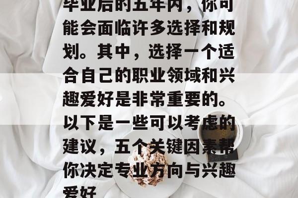 毕业后的五年内,你可能会面临许多选择和规划。其中,选择一个适合自己的职业领域和兴趣爱好是非常重要的。以下是一些可以考虑的建议,五个关键因素帮你决定专业方向与兴趣爱好 毕业后的五年内,你可能会面临许多选择和规划。其中,选择一个适合自己的职业领域和兴趣爱好是非常重要的。以下是一些可以考虑的建议,五个关键因素帮你决定专业方向与兴趣爱好