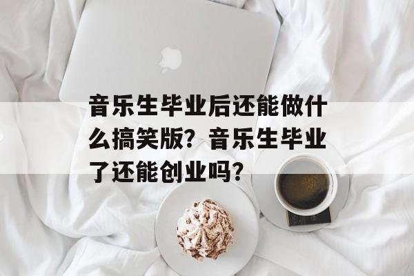 音乐生毕业后还能做什么搞笑版?音乐生毕业了还能创业吗? 音乐生毕业后还能做什么搞笑版?音乐生毕业了还能创业吗?