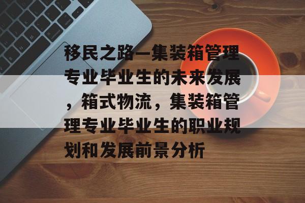 移民之路—集装箱管理专业毕业生的未来发展，箱式物流，集装箱管理专业毕业生的职业规划和发展前景分析