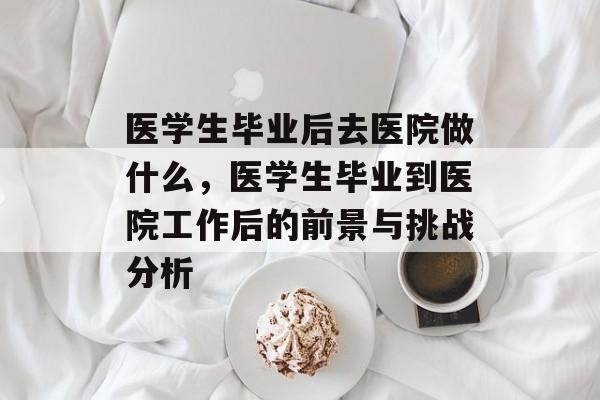 医学生毕业后去医院做什么，医学生毕业到医院工作后的前景与挑战分析