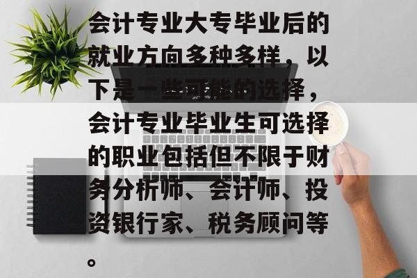 会计专业大专毕业后的就业方向多种多样，以下是一些可能的选择，会计专业毕业生可选择的职业包括但不限于财务分析师、会计师、投资银行家、税务顾问等。